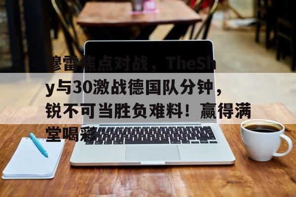 关于穆雷焦点对战，TheShy与30激战德国队分钟，锐不可当胜负难料！赢得满堂喝彩的信息开云体育官网