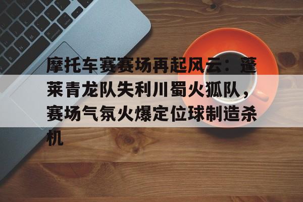 包含摩托车赛赛场再起风云：蓬莱青龙队失利川蜀火狐队，赛场气氛火爆定位球制造杀机的词条开云体育官方入口